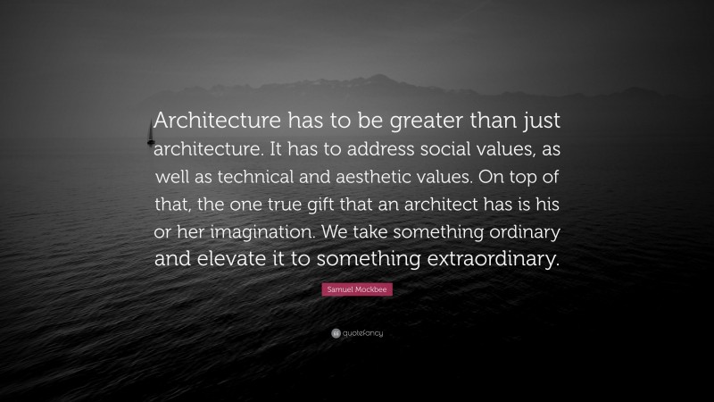 Samuel Mockbee Quote: “Architecture has to be greater than just architecture. It has to address social values, as well as technical and aesthetic values. On top of that, the one true gift that an architect has is his or her imagination. We take something ordinary and elevate it to something extraordinary.”
