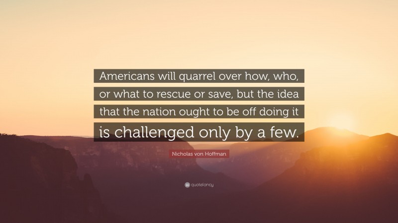 Nicholas von Hoffman Quote: “Americans will quarrel over how, who, or what to rescue or save, but the idea that the nation ought to be off doing it is challenged only by a few.”