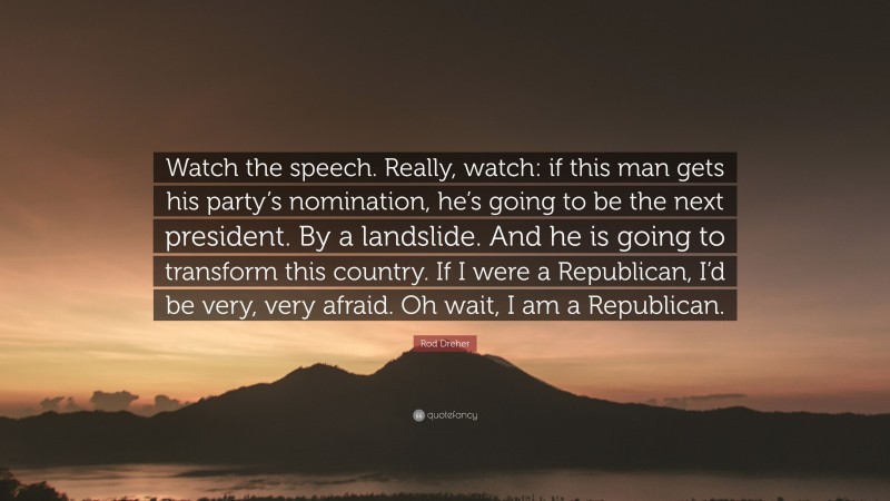 Rod Dreher Quote: “Watch the speech. Really, watch: if this man gets his party’s nomination, he’s going to be the next president. By a landslide. And he is going to transform this country. If I were a Republican, I’d be very, very afraid. Oh wait, I am a Republican.”