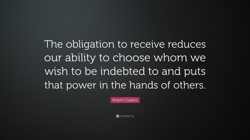 Robert Cialdini Quote: “The obligation to receive reduces our ability to choose whom we wish to be indebted to and puts that power in the hands of others.”