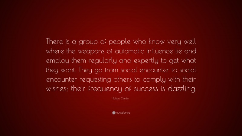 Robert Cialdini Quote: “There is a group of people who know very well where the weapons of automatic influence lie and employ them regularly and expertly to get what they want. They go from social encounter to social encounter requesting others to comply with their wishes; their frequency of success is dazzling.”