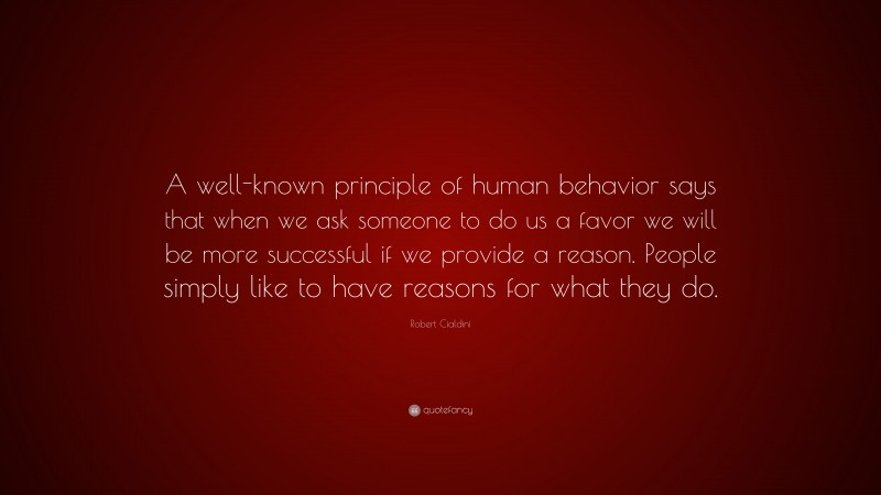 Robert Cialdini Quote: “A well-known principle of human behavior says that when we ask someone to do us a favor we will be more successful if we provide a reason. People simply like to have reasons for what they do.”