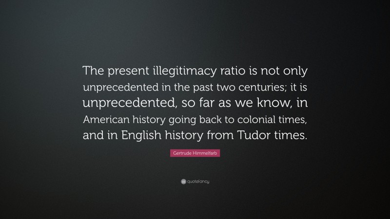 Gertrude Himmelfarb Quote: “The present illegitimacy ratio is not only unprecedented in the past two centuries; it is unprecedented, so far as we know, in American history going back to colonial times, and in English history from Tudor times.”