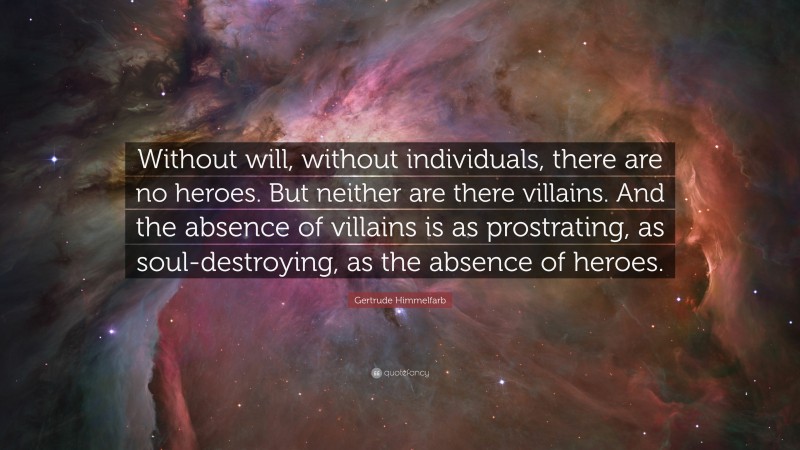 Gertrude Himmelfarb Quote: “Without will, without individuals, there are no heroes. But neither are there villains. And the absence of villains is as prostrating, as soul-destroying, as the absence of heroes.”
