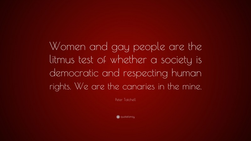 Peter Tatchell Quote: “Women and gay people are the litmus test of whether a society is democratic and respecting human rights. We are the canaries in the mine.”