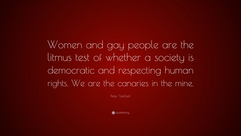Peter Tatchell Quote: “Women and gay people are the litmus test of whether a society is democratic and respecting human rights. We are the canaries in the mine.”