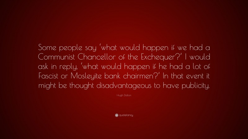 Hugh Dalton Quote: “Some people say ‘what would happen if we had a Communist Chancellor of the Exchequer?’ I would ask in reply, ‘what would happen if he had a lot of Fascist or Mosleyite bank chairmen?’ In that event it might be thought disadvantageous to have publicity.”