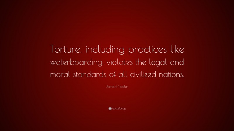 Jerrold Nadler Quote: “Torture, including practices like waterboarding, violates the legal and moral standards of all civilized nations.”