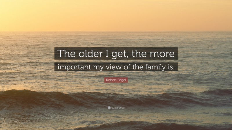 Robert Fogel Quote: “The older I get, the more important my view of the family is.”