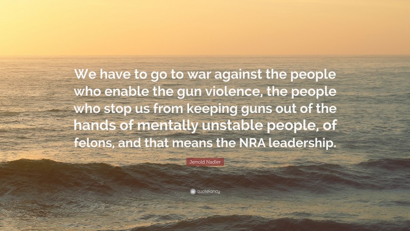 Jerrold Nadler Quote: “We have to go to war against the people who enable the gun violence, the people who stop us from keeping guns out of the hands of mentally unstable people, of felons, and that means the NRA leadership.”