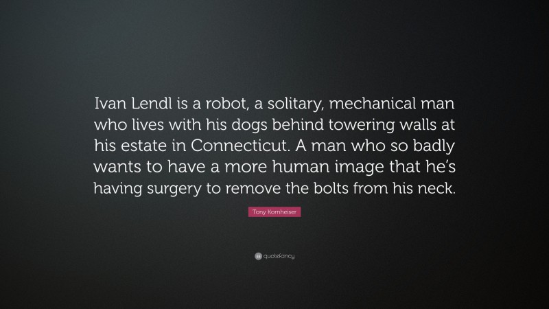 Tony Kornheiser Quote: “Ivan Lendl is a robot, a solitary, mechanical man who lives with his dogs behind towering walls at his estate in Connecticut. A man who so badly wants to have a more human image that he’s having surgery to remove the bolts from his neck.”