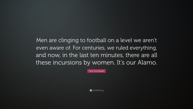 Tony Kornheiser Quote: “Men are clinging to football on a level we aren’t even aware of. For centuries, we ruled everything, and now, in the last ten minutes, there are all these incursions by women. It’s our Alamo.”