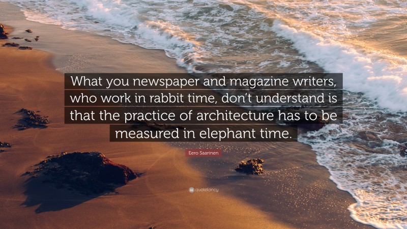 Eero Saarinen Quote: “What you newspaper and magazine writers, who work in rabbit time, don’t understand is that the practice of architecture has to be measured in elephant time.”