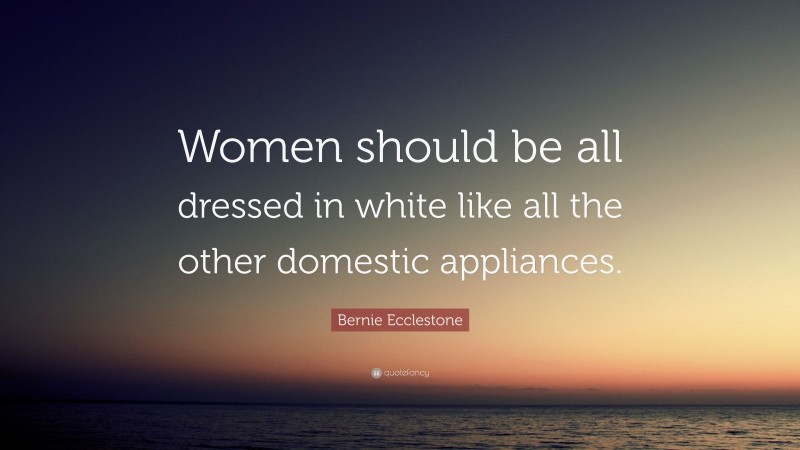 Bernie Ecclestone Quote: “Women should be all dressed in white like all the other domestic appliances.”