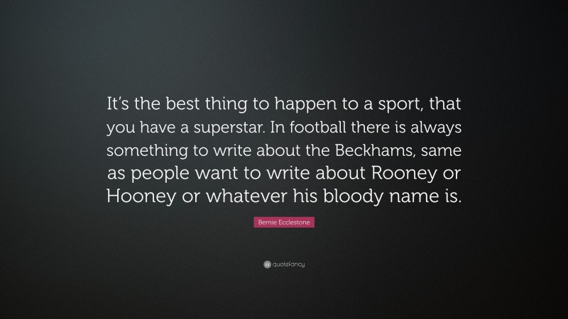 Bernie Ecclestone Quote: “It’s the best thing to happen to a sport, that you have a superstar. In football there is always something to write about the Beckhams, same as people want to write about Rooney or Hooney or whatever his bloody name is.”
