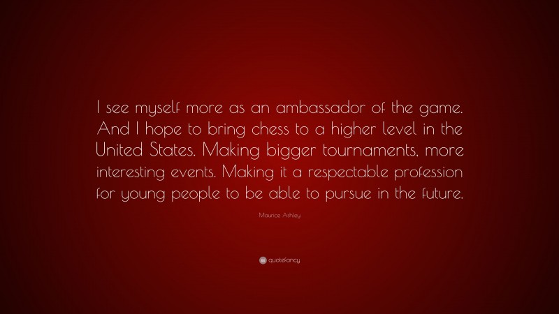 Maurice Ashley Quote: “I see myself more as an ambassador of the game. And I hope to bring chess to a higher level in the United States. Making bigger tournaments, more interesting events. Making it a respectable profession for young people to be able to pursue in the future.”