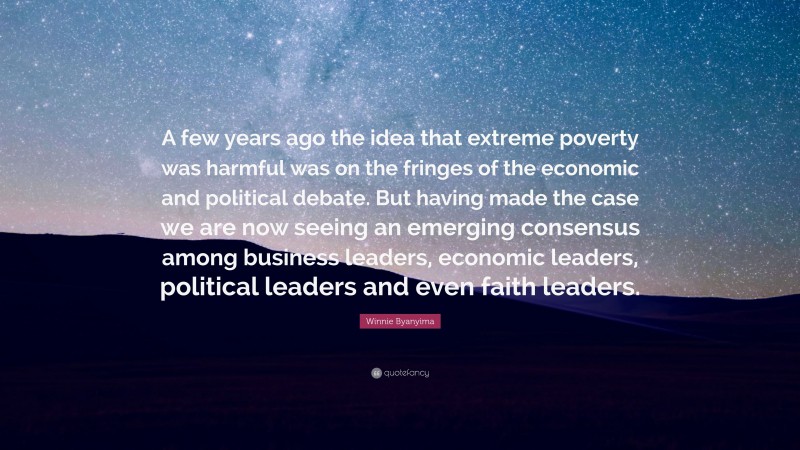 Winnie Byanyima Quote: “A few years ago the idea that extreme poverty was harmful was on the fringes of the economic and political debate. But having made the case we are now seeing an emerging consensus among business leaders, economic leaders, political leaders and even faith leaders.”