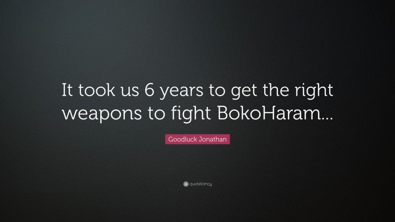 Goodluck Jonathan Quote: “It took us 6 years to get the right weapons to fight BokoHaram...”