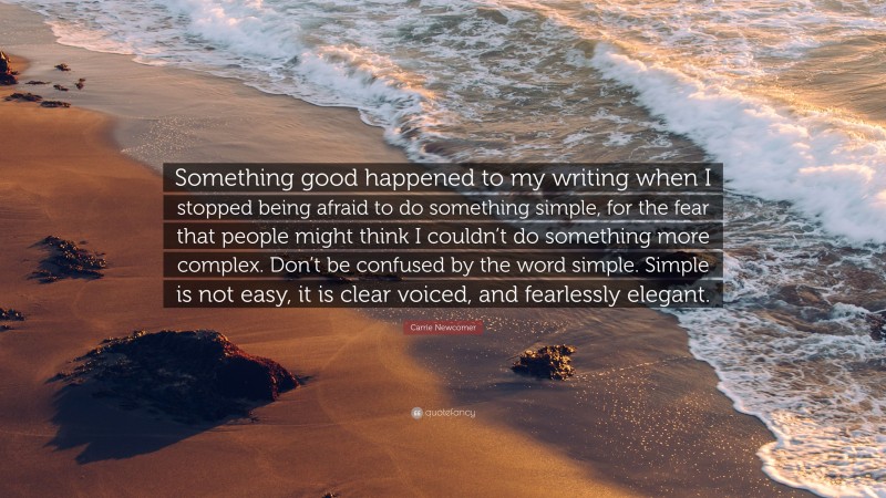 Carrie Newcomer Quote: “Something good happened to my writing when I stopped being afraid to do something simple, for the fear that people might think I couldn’t do something more complex. Don’t be confused by the word simple. Simple is not easy, it is clear voiced, and fearlessly elegant.”