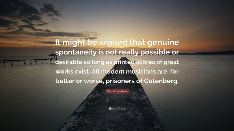 Donal Henahan Quote: “It might be argued that genuine spontaneity is not really possible or desirable so long as printed scores of great works exist. All modern musicians are, for better or worse, prisoners of Gutenberg.”