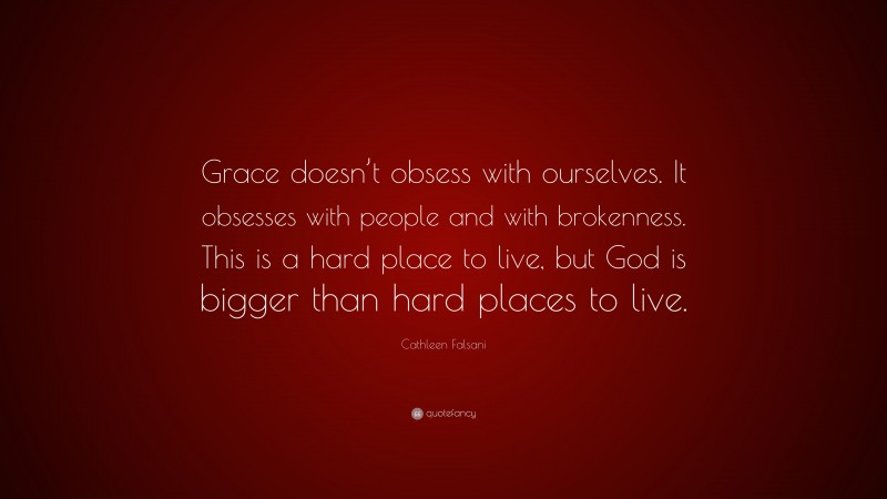 Cathleen Falsani Quote: “Grace doesn’t obsess with ourselves. It obsesses with people and with brokenness. This is a hard place to live, but God is bigger than hard places to live.”