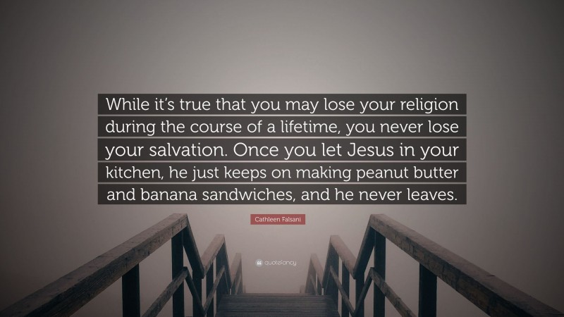 Cathleen Falsani Quote: “While it’s true that you may lose your religion during the course of a lifetime, you never lose your salvation. Once you let Jesus in your kitchen, he just keeps on making peanut butter and banana sandwiches, and he never leaves.”