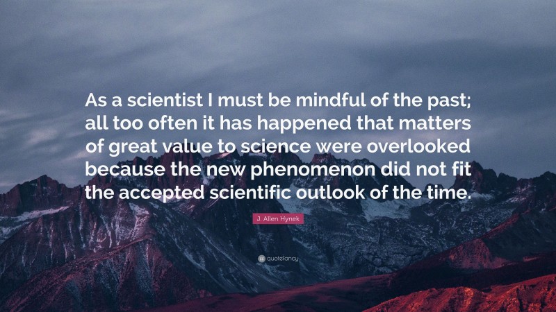 J. Allen Hynek Quote: “As a scientist I must be mindful of the past; all too often it has happened that matters of great value to science were overlooked because the new phenomenon did not fit the accepted scientific outlook of the time.”