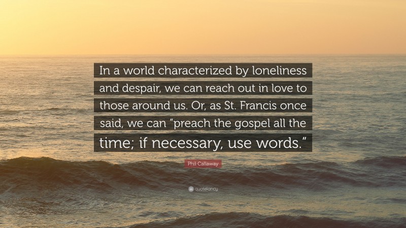 Phil Callaway Quote: “In a world characterized by loneliness and despair, we can reach out in love to those around us. Or, as St. Francis once said, we can “preach the gospel all the time; if necessary, use words.””