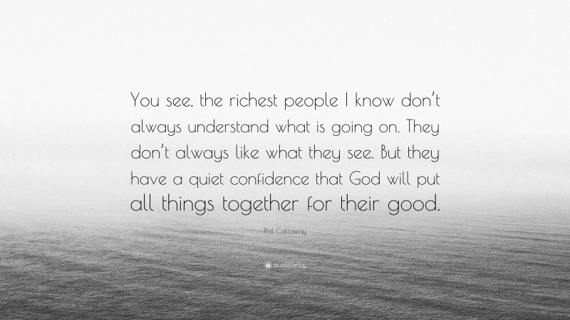 Phil Callaway Quote: “You see, the richest people I know don’t always understand what is going on. They don’t always like what they see. But they have a quiet confidence that God will put all things together for their good.”