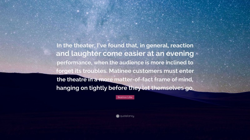 Beatrice Lillie Quote: “In the theater, I’ve found that, in general, reaction and laughter come easier at an evening performance, when the audience is more inclined to forget its troubles. Matinee customers must enter the theatre in a more matter-of-fact frame of mind, hanging on tightly before they let themselves go.”