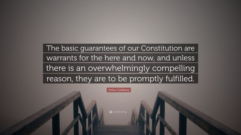 Arthur Goldberg Quote: “The basic guarantees of our Constitution are warrants for the here and now, and unless there is an overwhelmingly compelling reason, they are to be promptly fulfilled.”