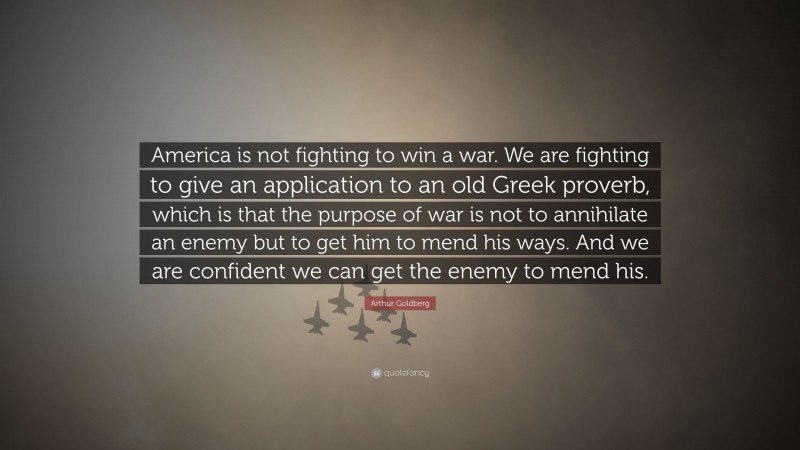 Arthur Goldberg Quote: “America is not fighting to win a war. We are fighting to give an application to an old Greek proverb, which is that the purpose of war is not to annihilate an enemy but to get him to mend his ways. And we are confident we can get the enemy to mend his.”