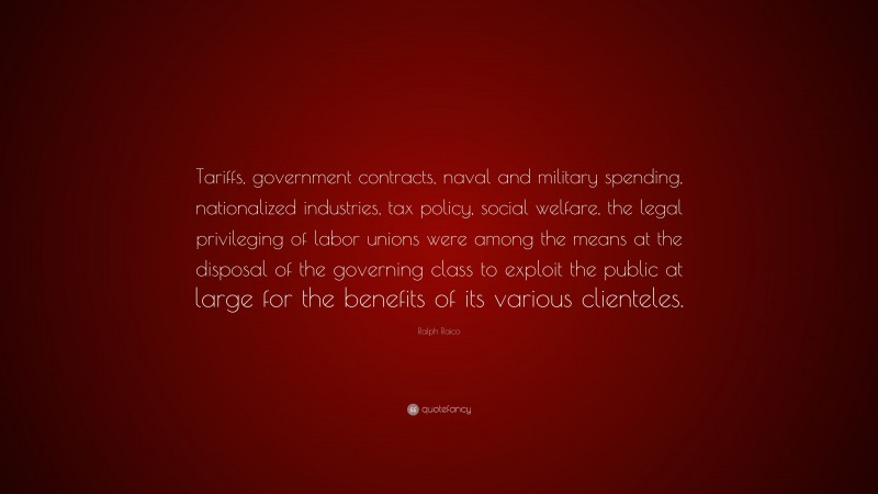 Ralph Raico Quote: “Tariffs, government contracts, naval and military spending, nationalized industries, tax policy, social welfare, the legal privileging of labor unions were among the means at the disposal of the governing class to exploit the public at large for the benefits of its various clienteles.”
