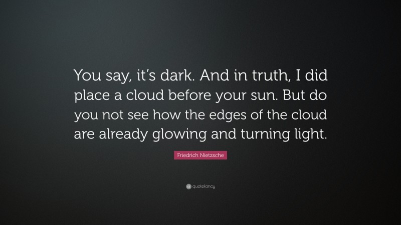 Friedrich Nietzsche Quote: “You say, it’s dark. And in truth, I did place a cloud before your sun. But do you not see how the edges of the cloud are already glowing and turning light.”