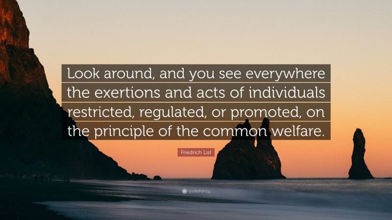 Friedrich List Quote: “Look around, and you see everywhere the exertions and acts of individuals restricted, regulated, or promoted, on the principle of the common welfare.”