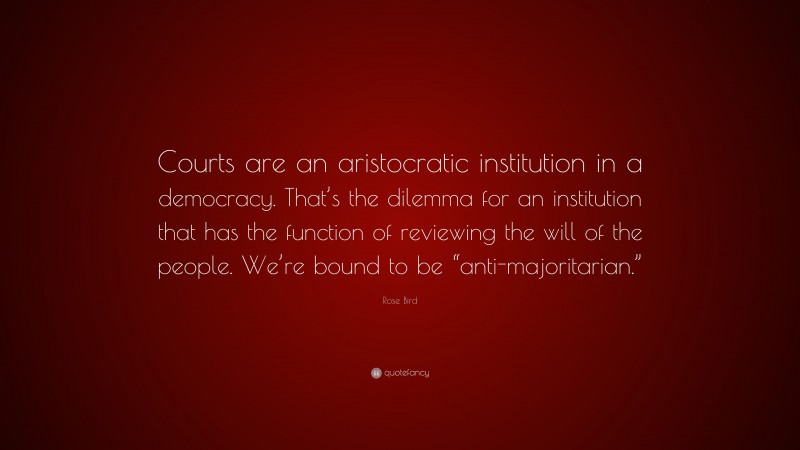 Rose Bird Quote: “Courts are an aristocratic institution in a democracy. That’s the dilemma for an institution that has the function of reviewing the will of the people. We’re bound to be “anti-majoritarian.””