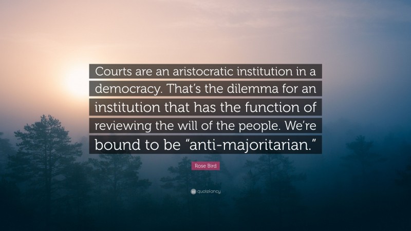 Rose Bird Quote: “Courts are an aristocratic institution in a democracy. That’s the dilemma for an institution that has the function of reviewing the will of the people. We’re bound to be “anti-majoritarian.””