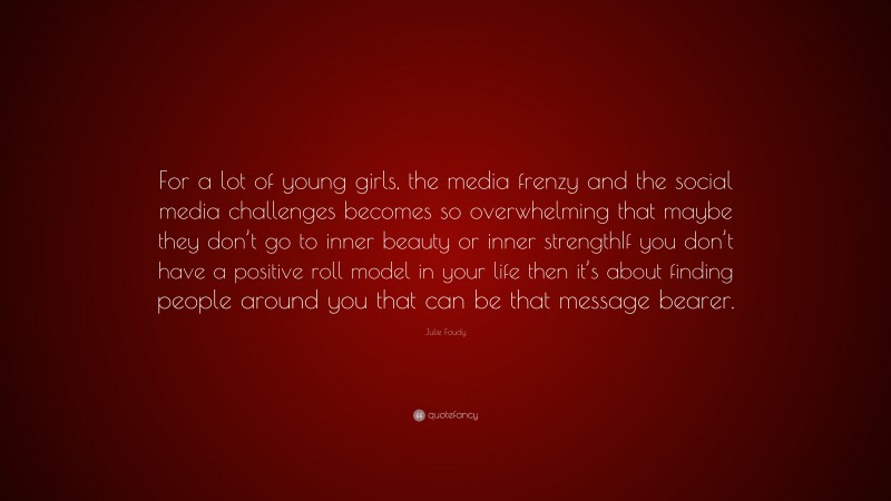 Julie Foudy Quote: “For a lot of young girls, the media frenzy and the social media challenges becomes so overwhelming that maybe they don’t go to inner beauty or inner strengthIf you don’t have a positive roll model in your life then it’s about finding people around you that can be that message bearer.”