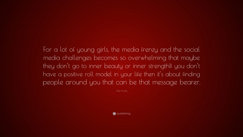 Julie Foudy Quote: “For a lot of young girls, the media frenzy and the social media challenges becomes so overwhelming that maybe they don’t go to inner beauty or inner strengthIf you don’t have a positive roll model in your life then it’s about finding people around you that can be that message bearer.”