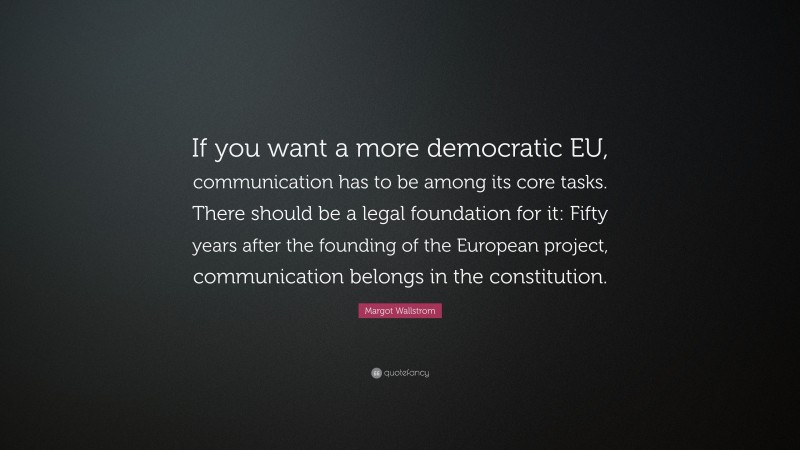 Margot Wallstrom Quote: “If you want a more democratic EU, communication has to be among its core tasks. There should be a legal foundation for it: Fifty years after the founding of the European project, communication belongs in the constitution.”