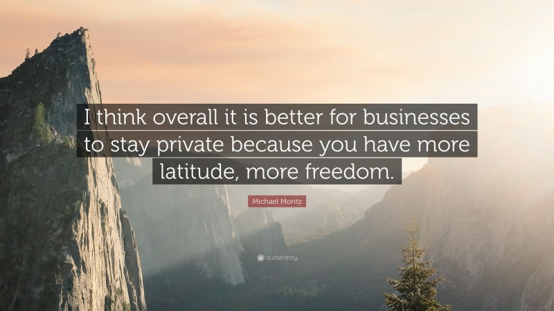 Michael Moritz Quote: “I think overall it is better for businesses to stay private because you have more latitude, more freedom.”