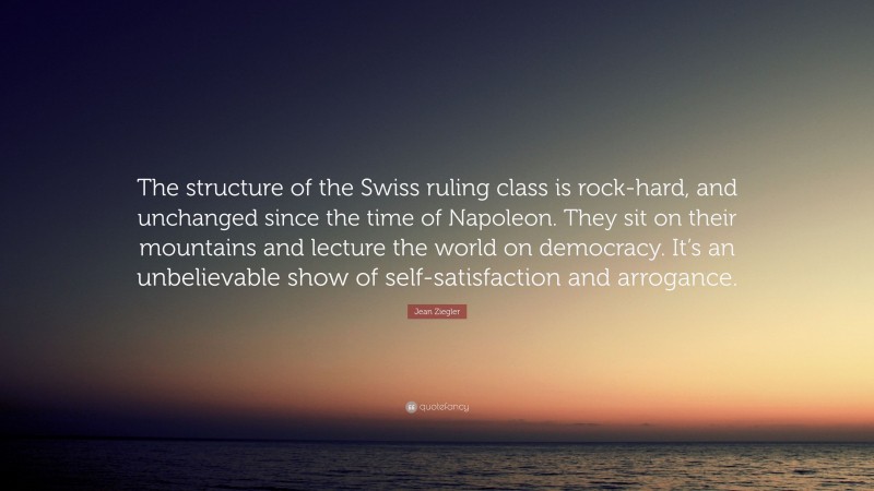 Jean Ziegler Quote: “The structure of the Swiss ruling class is rock-hard, and unchanged since the time of Napoleon. They sit on their mountains and lecture the world on democracy. It’s an unbelievable show of self-satisfaction and arrogance.”