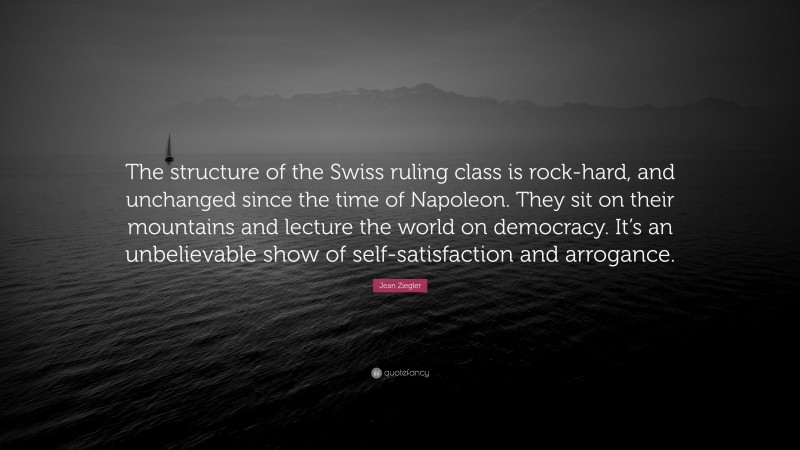 Jean Ziegler Quote: “The structure of the Swiss ruling class is rock-hard, and unchanged since the time of Napoleon. They sit on their mountains and lecture the world on democracy. It’s an unbelievable show of self-satisfaction and arrogance.”