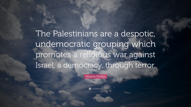 Melanie Phillips Quote: “The Palestinians are a despotic, undemocratic grouping which promotes a religious war against Israel, a democracy, through terror.”