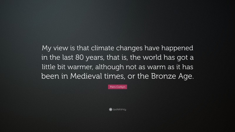 Piers Corbyn Quote: “My view is that climate changes have happened in the last 80 years, that is, the world has got a little bit warmer, although not as warm as it has been in Medieval times, or the Bronze Age.”