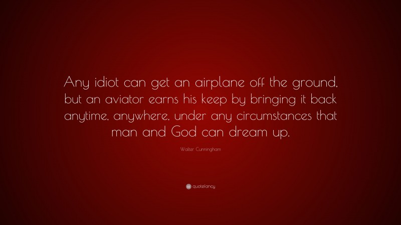 Walter Cunningham Quote: “Any idiot can get an airplane off the ground, but an aviator earns his keep by bringing it back anytime, anywhere, under any circumstances that man and God can dream up.”