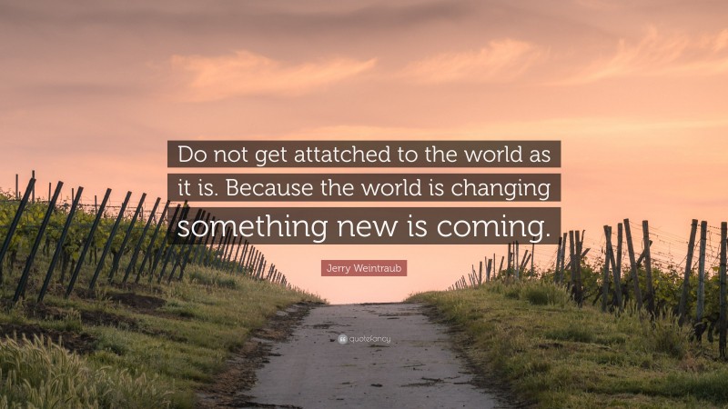 Jerry Weintraub Quote: “Do not get attatched to the world as it is. Because the world is changing something new is coming.”