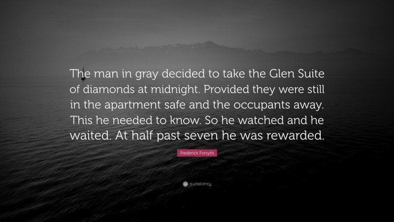 Frederick Forsyth Quote: “The man in gray decided to take the Glen Suite of diamonds at midnight. Provided they were still in the apartment safe and the occupants away. This he needed to know. So he watched and he waited. At half past seven he was rewarded.”