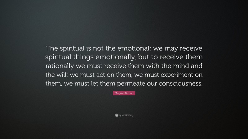 Margaret Benson Quote: “The spiritual is not the emotional; we may receive spiritual things emotionally, but to receive them rationally we must receive them with the mind and the will; we must act on them, we must experiment on them, we must let them permeate our consciousness.”