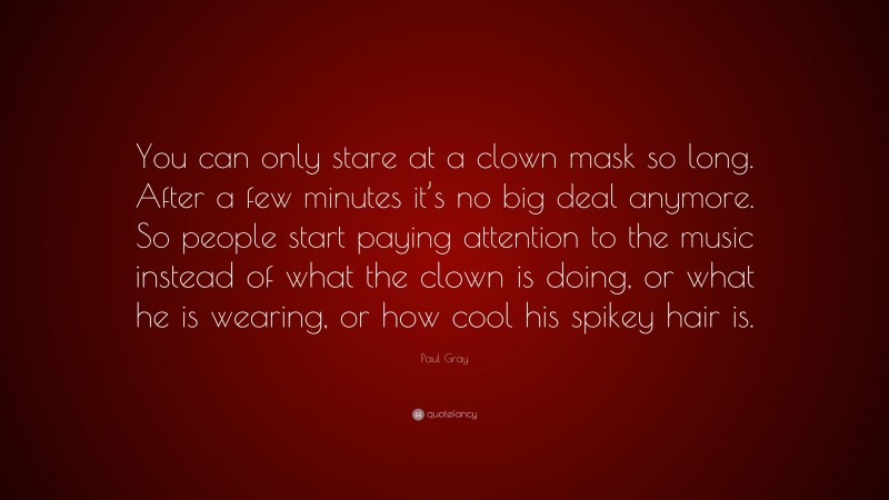 Paul Gray Quote: “You can only stare at a clown mask so long. After a few minutes it’s no big deal anymore. So people start paying attention to the music instead of what the clown is doing, or what he is wearing, or how cool his spikey hair is.”